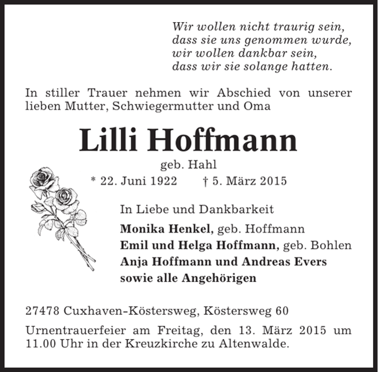 <p>Wir wollen nicht traurig sein,<br />dass sie uns genommen wurde,<br />wir wollen dankbar sein,<br />dass wir sie solange hatten.<br />In stiller Trauer nehmen wir Abschied von unserer<br />lieben Mutter, Schwiegermutter und Oma</p><p>Lilli Hoffmann<br />geb. Hahl<br />* 22. Juni 1922<br />† 5. März 2015<br />In Liebe und Dankbarkeit<br />Monika Henkel, geb. Hoffmann<br />Emil und Helga Hoffmann, geb. Bohlen<br />Anja Hoffmann und Andreas Evers<br />sowie alle Angehörigen<br />27478 Cuxhaven-Köstersweg, Köstersweg 60<br />Urnentrauerfeier am Freitag, den 13. März 2015 um<br />11.00 Uhr in der Kreuzkirche zu Altenwalde.</p>