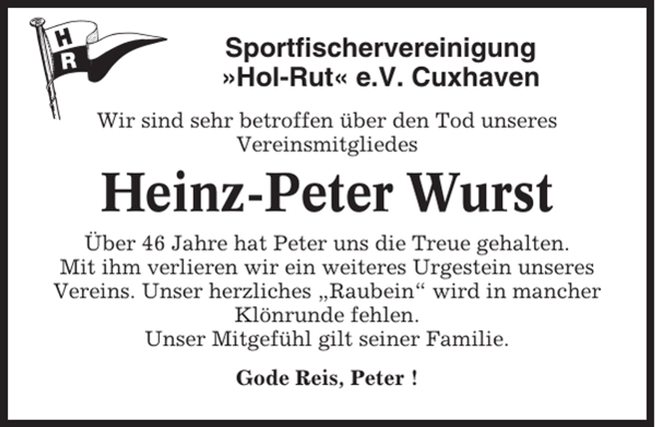 <p>Sportfischervereinigung<br />»Hol-Rut« e.V. Cuxhaven<br />Wir sind sehr betroffen über den Tod unseres<br />Vereinsmitgliedes</p><p>Heinz-Peter Wurst<br />Über 46 Jahre hat Peter uns die Treue gehalten.<br />Mit ihm verlieren wir ein weiteres Urgestein unseres<br />Vereins. Unser herzliches „Raubein“ wird in mancher<br />Klönrunde fehlen.<br />Unser Mitgefühl gilt seiner Familie.<br />Gode Reis, Peter !</p>