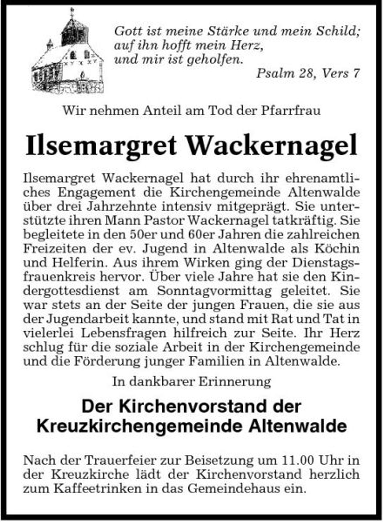 <p>Gott ist meine Stärke und mein Schild; auf ihn hofft mein Herz, und mir ist geholfen. Psalm 28, Vers 7 Wir nehmen Anteil am Tod der Pfarrfrau</p><p>Ilsemargret Wackernagel<br />Ilsemargret Wackernagel hat durch ihr ehrenamtliches Engagement die Kirchengemeinde Altenwalde über drei Jahrzehnte intensiv mitgeprägt. Sie unterstützte ihren Mann Pastor Wackernagel tatkräftig. Sie begleitete in den 50er und 60er Jahren die zahlreichen Freizeiten der ev. Jugend in Altenwalde als Köchin und Helferin. Aus ihrem Wirken ging der Dienstagsfrauenkreis hervor. Über viele Jahre hat sie den Kindergottesdienst am Sonntagvormittag geleitet. Sie war stets an der Seite der jungen Frauen, die sie aus der Jugendarbeit kannte, und stand mit Rat und Tat in vielerlei Lebensfragen hilfreich zur Seite. Ihr Herz schlug für die soziale Arbeit in der Kirchengemeinde und die Förderung junger Familien in Altenwalde. In dankbarer Erinnerung</p><p>Der Kirchenvorstand der Kreuzkirchengemeinde Altenwalde<br />Nach der Trauerfeier zur Beisetzung um 11.00 Uhr in der Kreuzkirche lädt der Kirchenvorstand herzlich zum Kaffeetrinken in das Gemeindehaus ein.</p>