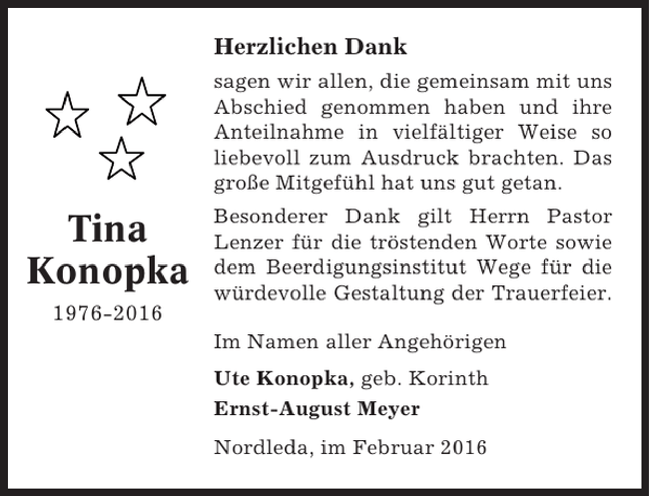 <p>Herzlichen Dank<br />sagen wir allen, die gemeinsam mit uns<br />Abschied genommen haben und ihre<br />Anteilnahme in vielfältiger Weise so<br />liebevoll zum Ausdruck brachten. Das<br />große Mitgefühl hat uns gut getan.</p><p>Tina<br />Konopka<br />1976-2016</p><p>Besonderer Dank gilt Herrn Pastor<br />Lenzer für die tröstenden Worte sowie<br />dem Beerdigungsinstitut Wege für die<br />würdevolle Gestaltung der Trauerfeier.<br />Im Namen aller Angehörigen<br />Ute Konopka, geb. Korinth<br />Ernst-August Meyer<br />Nordleda, im Februar 2016</p>