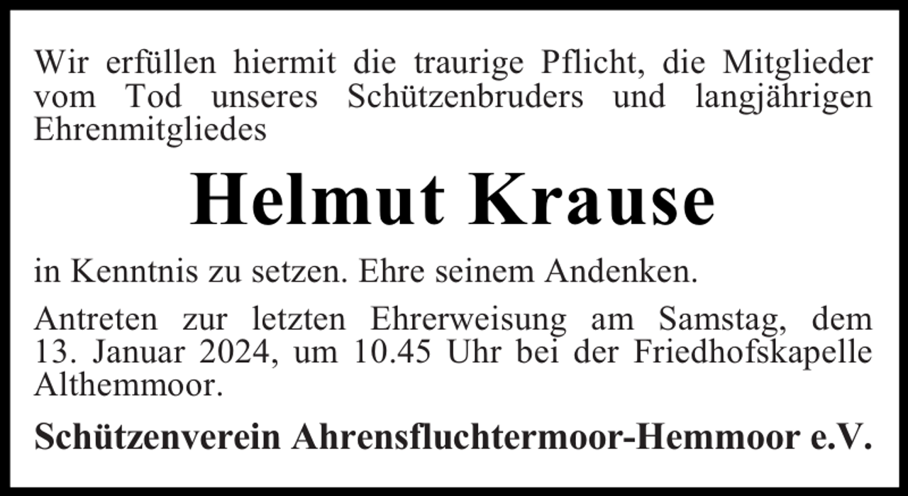 <p>Wir erfüllen hiermit die traurige Pflicht, die Mitglieder<br />vom Tod unseres Schützenbruders und langjährigen<br />Ehrenmitgliedes</p><p>Helmut Krause</p><p>in Kenntnis zu setzen. Ehre seinem Andenken.<br />Antreten zur letzten Ehrerweisung am Samstag, dem<br />13. Januar 2024, um 10.45 Uhr bei der Friedhofskapelle<br />Althemmoor.</p><p>Schützenverein Ahrensfluchtermoor-Hemmoor e.V.</p>