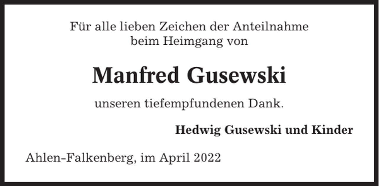 <p>Für alle lieben Zeichen der Anteilnahme<br />beim Heimgang von</p><p>Manfred Gusewski<br />unseren tiefempfundenen Dank.<br />Hedwig Gusewski und Kinder<br />Ahlen-Falkenberg, im April 2022</p>