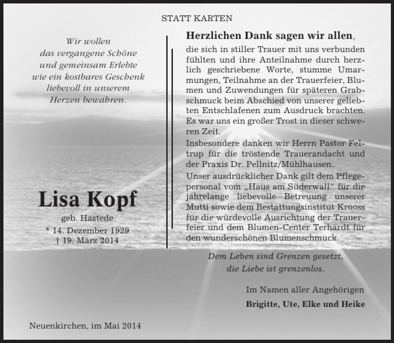<p>STATT KARTEN</p><p>Wir wollen<br />das vergangene Schöne<br />und gemeinsam Erlebte<br />wie ein kostbares Geschenk<br />liebevoll in unserem<br />Herzen bewahren.</p><p>Lisa Kopf<br />geb. Hastede<br />* 14. Dezember 1929<br />† 19. März 2014</p><p>Herzlichen Dank sagen wir allen,<br />die sich in stiller Trauer mit uns verbunden<br />fühlten und ihre Anteilnahme durch herzlich geschriebene Worte, stumme Umarmungen, Teilnahme an der Trauerfeier, Blumen und Zuwendungen für späteren Grabschmuck beim Abschied von unserer geliebten Entschlafenen zum Ausdruck brachten.<br />Es war uns ein großer Trost in dieser schweren Zeit.<br />Insbesondere danken wir Herrn Pastor Feltrup für die tröstende Trauerandacht und<br />der Praxis Dr. Pellnitz/Mühlhausen.<br />Unser ausdrücklicher Dank gilt dem Pflegepersonal vom „Haus am Süderwall“ für die<br />jahrelange liebevolle Betreuung unserer<br />Mutti sowie dem Bestattungsinstitut Krooss<br />für die würdevolle Ausrichtung der Trauerfeier und dem Blumen-Center Terhardt für<br />den wunderschönen Blumenschmuck.<br />Dem Leben sind Grenzen gesetzt,<br />die Liebe ist grenzenlos.<br />Im Namen aller Angehörigen<br />Brigitte, Ute, Elke und Heike</p><p>Neuenkirchen, im Mai 2014</p>