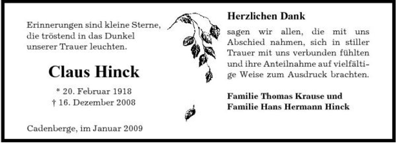<p>Erinnerungen sind kleine Sterne, die tröstend in das Dunkel unserer Trauer leuchten.</p><p>Herzlichen Dank<br />sagen wir allen, die mit uns Abschied nahmen, sich in stiller Trauer mit uns verbunden fühlten und ihre Anteilnahme auf vielfältige Weise zum Ausdruck brachten. Familie Thomas Krause und Familie Hans Hermann Hinck</p><p>Claus Hinck<br />* 20. Februar 1918 † 16. Dezember 2008 Cadenberge, im Januar 2009</p>