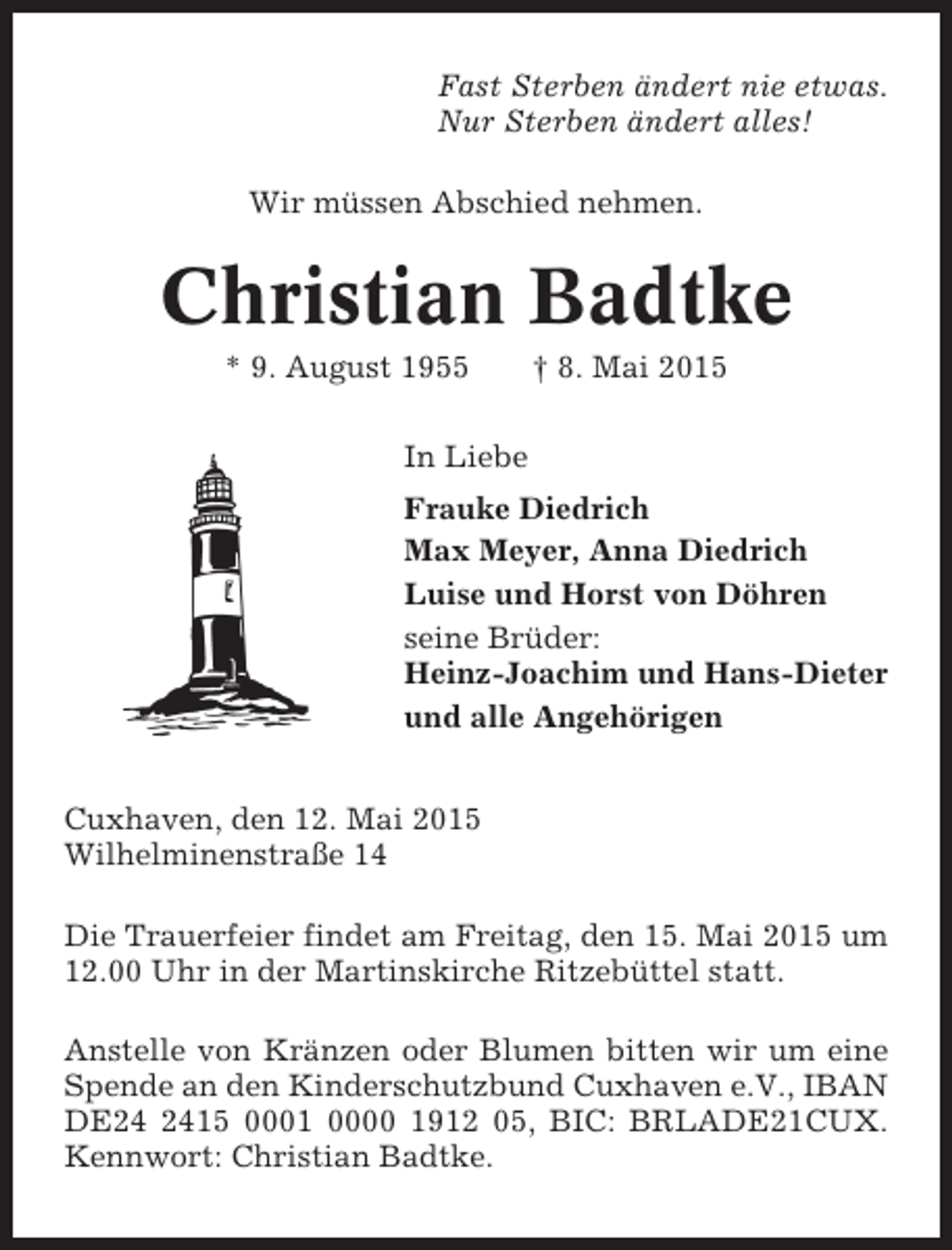 <p>Fast Sterben ändert nie etwas.<br />Nur Sterben ändert alles!<br />Wir müssen Abschied nehmen.</p><p>Christian Badtke<br />* 9. August 1955</p><p>† 8. Mai 2015</p><p>In Liebe<br />Frauke Diedrich<br />Max Meyer, Anna Diedrich<br />Luise und Horst von Döhren<br />seine Brüder:<br />Heinz-Joachim und Hans-Dieter<br />und alle Angehörigen<br />Cuxhaven, den 12. Mai 2015<br />Wilhelminenstraße 14<br />Die Trauerfeier findet am Freitag, den 15. Mai 2015 um<br />12.00 Uhr in der Martinskirche Ritzebüttel statt.<br />Anstelle von Kränzen oder Blumen bitten wir um eine<br />Spende an den Kinderschutzbund Cuxhaven e.V., IBAN<br />DE15 0001 0000 1912 05, BIC: BRLADE21CUX.<br />Kennwort: Christian Badtke.</p>