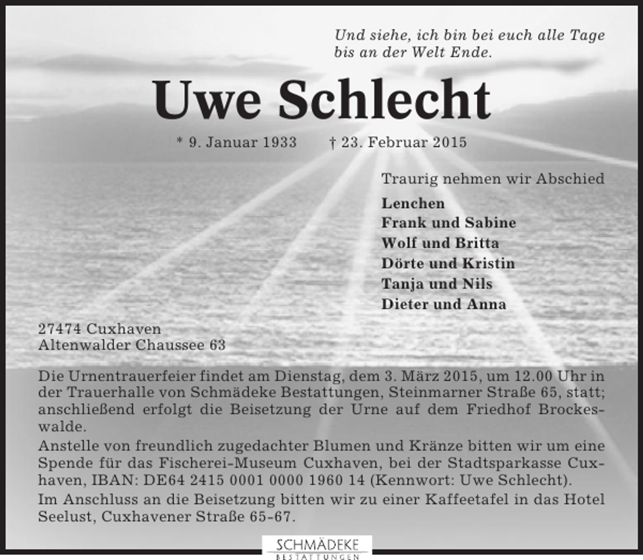 <p>Und siehe, ich bin bei euch alle Tage<br />bis an der Welt Ende.</p><p>Uwe Schlecht<br />* 9. Januar 1933</p><p>† 23. Februar 2015<br />Traurig nehmen wir Abschied<br />Lenchen<br />Frank und Sabine<br />Wolf und Britta<br />Dörte und Kristin<br />Tanja und Nils<br />Dieter und Anna</p><p>27474 Cuxhaven<br />Altenwalder Chaussee 63<br />Die Urnentrauerfeier findet am Dienstag, dem 3. März 2015, um 12.00 Uhr in<br />der Trauerhalle von Schmädeke Bestattungen, Steinmarner Straße 65, statt;<br />anschließend erfolgt die Beisetzung der Urne auf dem Friedhof Brockeswalde.<br />Anstelle von freundlich zugedachter Blumen und Kränze bitten wir um eine<br />Spende für das Fischerei-Museum Cuxhaven, bei der Stadtsparkasse Cuxhaven, IBAN: DE64 2415 0001 0000 1960 14 (Kennwort: Uwe Schlecht).<br />Im Anschluss an die Beisetzung bitten wir zu einer Kaffeetafel in das Hotel<br />Seelust, Cuxhavener Straße 65-67.</p>