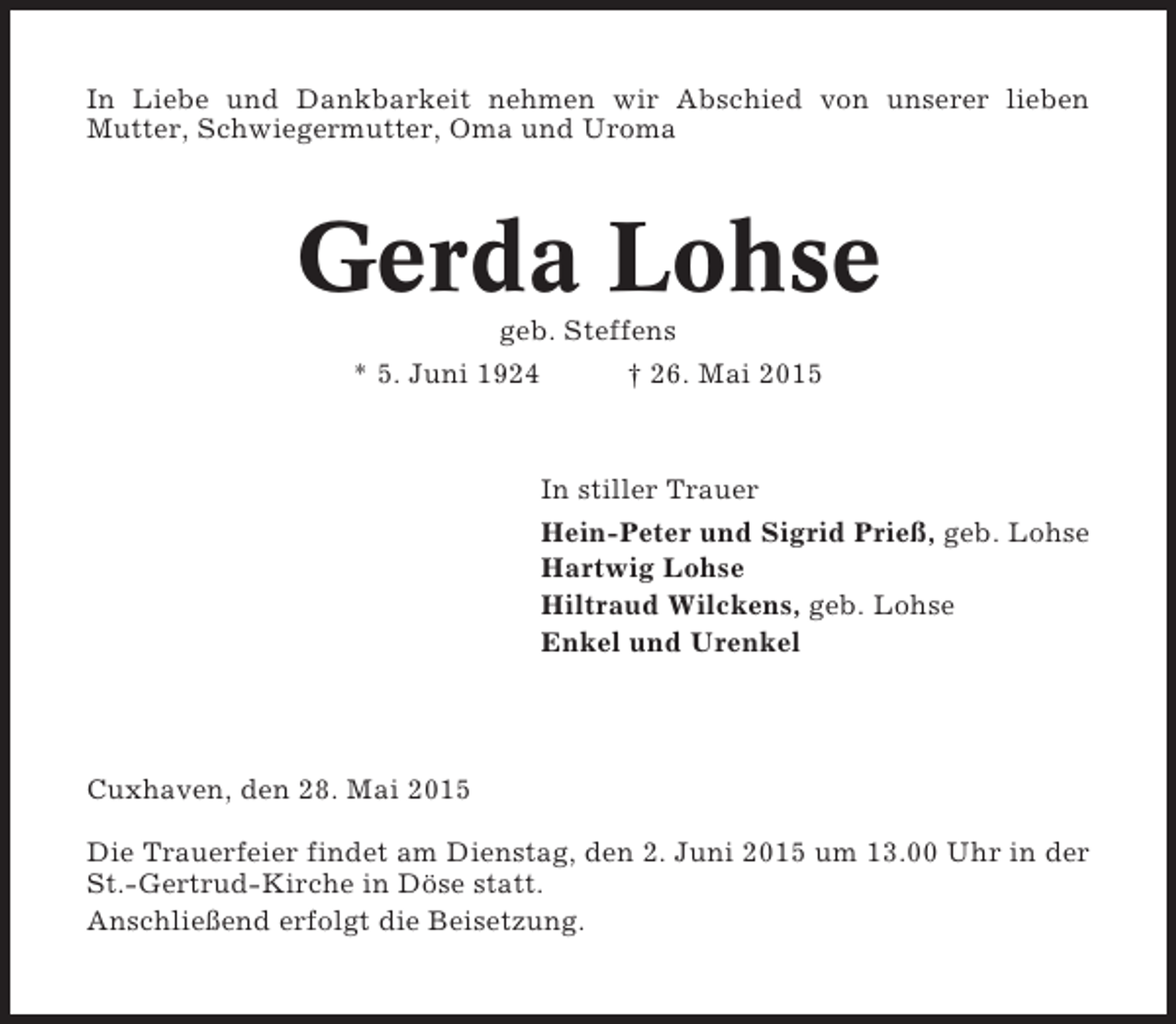 <p>In Liebe und Dankbarkeit nehmen wir Abschied von unserer lieben<br />Mutter, Schwiegermutter, Oma und Uroma</p><p>Gerda Lohse<br />geb. Steffens<br />* 5. Juni 1924<br />† 26. Mai 2015</p><p>In stiller Trauer<br />Hein-Peter und Sigrid Prieß, geb. Lohse<br />Hartwig Lohse<br />Hiltraud Wilckens, geb. Lohse<br />Enkel und Urenkel</p><p>Cuxhaven, den 28. Mai 2015<br />Die Trauerfeier findet am Dienstag, den 2. Juni 2015 um 13.00 Uhr in der<br />St.-Gertrud-Kirche in Döse statt.<br />Anschließend erfolgt die Beisetzung.</p>