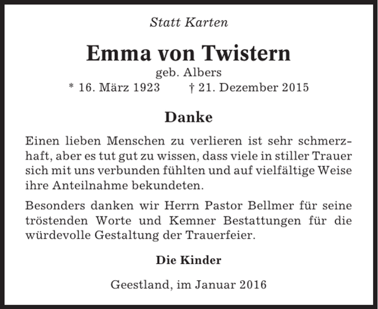 <p>Statt Karten</p><p>Emma von Twistern<br />geb. Albers<br />* 16. März 1923<br />† 21. Dezember 2015</p><p>Danke<br />Einen lieben Menschen zu verlieren ist sehr schmerzhaft, aber es tut gut zu wissen, dass viele in stiller Trauer<br />sich mit uns verbunden fühlten und auf vielfältige Weise<br />ihre Anteilnahme bekundeten.<br />Besonders danken wir Herrn Pastor Bellmer für seine<br />tröstenden Worte und Kemner Bestattungen für die<br />würdevolle Gestaltung der Trauerfeier.<br />Die Kinder<br />Geestland, im Januar 2016</p>