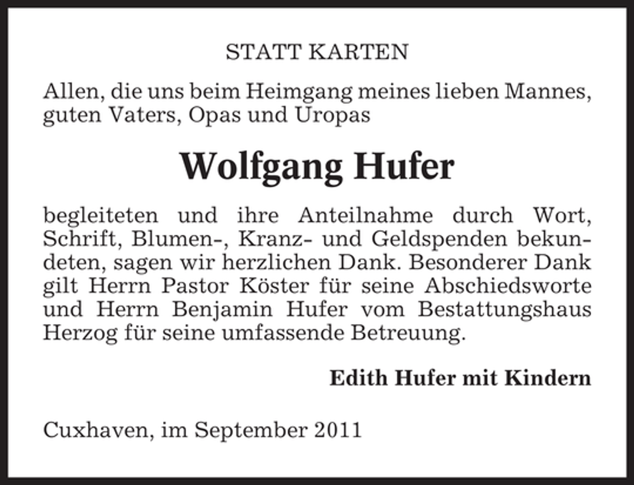 <p>STATT KARTEN<br />Allen, die uns beim Heimgang meines lieben Mannes,<br />guten Vaters, Opas und Uropas</p><p>Wolfgang Hufer<br />begleiteten und ihre Anteilnahme durch Wort,<br />Schrift, Blumen-, Kranz- und Geldspenden bekundeten, sagen wir herzlichen Dank. Besonderer Dank<br />gilt Herrn Pastor Köster für seine Abschiedsworte<br />und Herrn Benjamin Hufer vom Bestattungshaus<br />Herzog für seine umfassende Betreuung.<br />Edith Hufer mit Kindern<br />Cuxhaven, im September 2011</p>