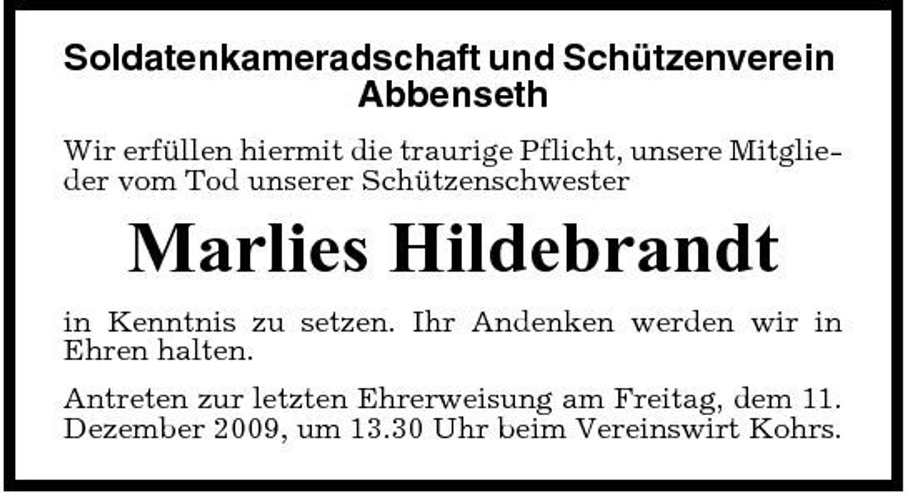 <p>Soldatenkameradschaft und Schützenverein Abbenseth<br />Wir erfüllen hiermit die traurige Pflicht, unsere Mitglieder vom Tod unserer Schützenschwester</p><p>Marlies Hildebrandt<br />in Kenntnis zu setzen. Ihr Andenken werden wir in Ehren halten. Antreten zur letzten Ehrerweisung am Freitag, dem 11. Dezember 2009, um 13.30 Uhr beim Vereinswirt Kohrs.</p>