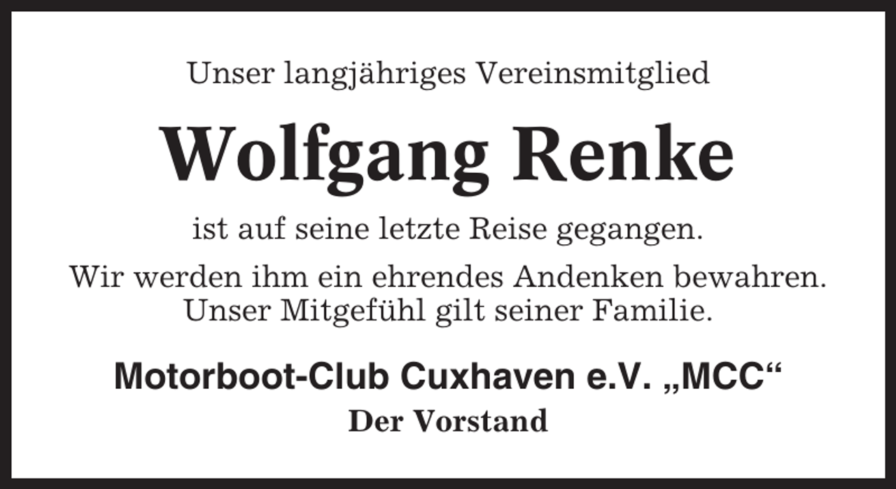 <p>Unser langjähriges Vereinsmitglied</p><p>Wolfgang Renke<br />ist auf seine letzte Reise gegangen.<br />Wir werden ihm ein ehrendes Andenken bewahren.<br />Unser Mitgefühl gilt seiner Familie.</p><p>Motorboot-Club Cuxhaven e.V. „MCC“<br />Der Vorstand</p>