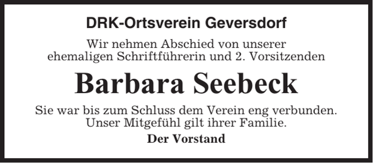 <p>DRK-Ortsverein Geversdorf<br />Wir nehmen Abschied von unserer<br />ehemaligen Schriftführerin und 2. Vorsitzenden</p><p>Barbara Seebeck<br />Sie war bis zum Schluss dem Verein eng verbunden.<br />Unser Mitgefühl gilt ihrer Familie.<br />Der Vorstand</p>