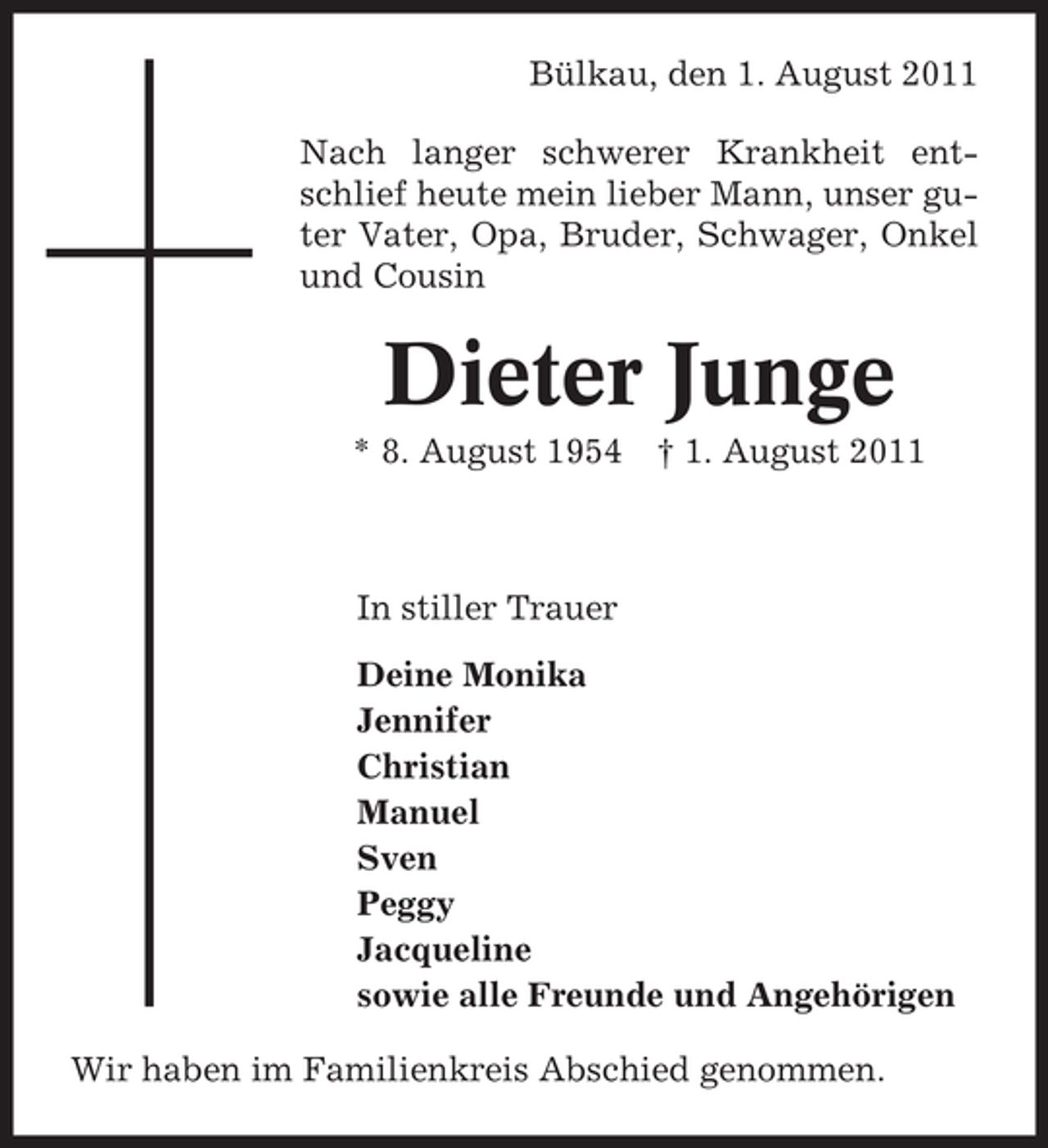 <p>Bülkau, den 1. August 2011<br />Nach langer schwerer Krankheit entschlief heute mein lieber Mann, unser guter Vater, Opa, Bruder, Schwager, Onkel<br />und Cousin</p><p>Dieter Junge<br />* 8. August 1954</p><p>† 1. August 2011</p><p>In stiller Trauer<br />Deine Monika<br />Jennifer<br />Christian<br />Manuel<br />Sven<br />Peggy<br />Jacqueline<br />sowie alle Freunde und Angehörigen<br />Wir haben im Familienkreis Abschied genommen.</p>