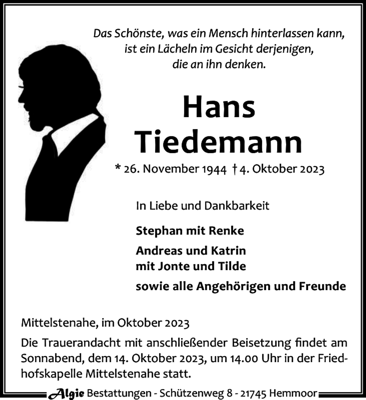 <p>Das Schönste, was ein Mensch hinterlassen kann,<br />ist ein Lächeln im Gesicht derjenigen,<br />die an ihn denken.</p><p>Hans<br />Tiedemann</p><p>* 26. November 1944 † 4. Oktober 2023<br />In Liebe und Dankbarkeit<br />Stephan mit Renke<br />Andreas und Katrin<br />mit Jonte und Tilde<br />sowie alle Angehörigen und Freunde<br />Mittelstenahe, im Oktober 2023<br />Die Trauerandacht mit anschließender Beisetzung ﬁndet am<br />Sonnabend, dem 14. Oktober 2023, um 14.00 Uhr in der Fried‐<br />hofskapelle Mittelstenahe statt.<br />Algie Bestattungen ‐ Schützenweg 8 ‐ 21745 Hemmoor</p>