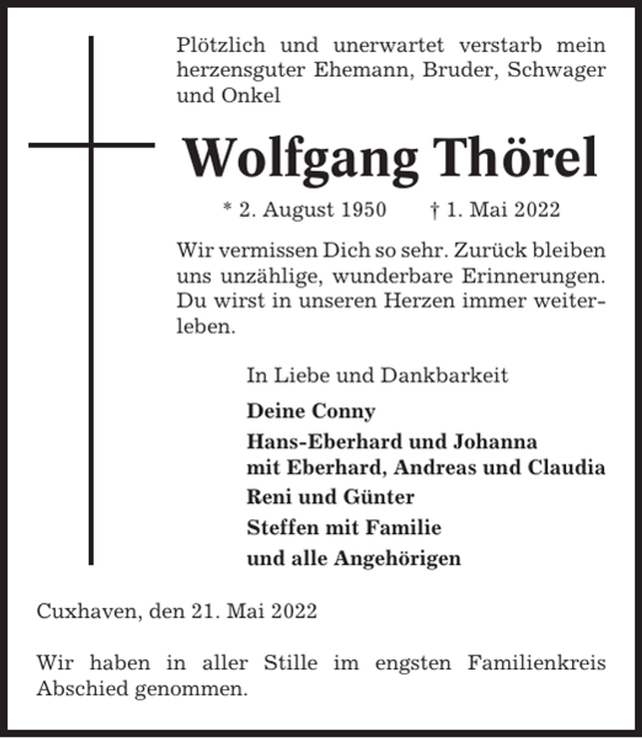 <p>Plötzlich und unerwartet verstarb mein<br />herzensguter Ehemann, Bruder, Schwager<br />und Onkel</p><p>Wolfgang Thörel<br />* 2. August 1950</p><p>† 1. Mai 2022</p><p>Wir vermissen Dich so sehr. Zurück bleiben<br />uns unzählige, wunderbare Erinnerungen.<br />Du wirst in unseren Herzen immer weiterleben.<br />In Liebe und Dankbarkeit<br />Deine Conny<br />Hans-Eberhard und Johanna<br />mit Eberhard, Andreas und Claudia<br />Reni und Günter<br />Steffen mit Familie<br />und alle Angehörigen<br />Cuxhaven, den 21. Mai 2022<br />Wir haben in aller Stille im engsten Familienkreis<br />Abschied genommen.</p>