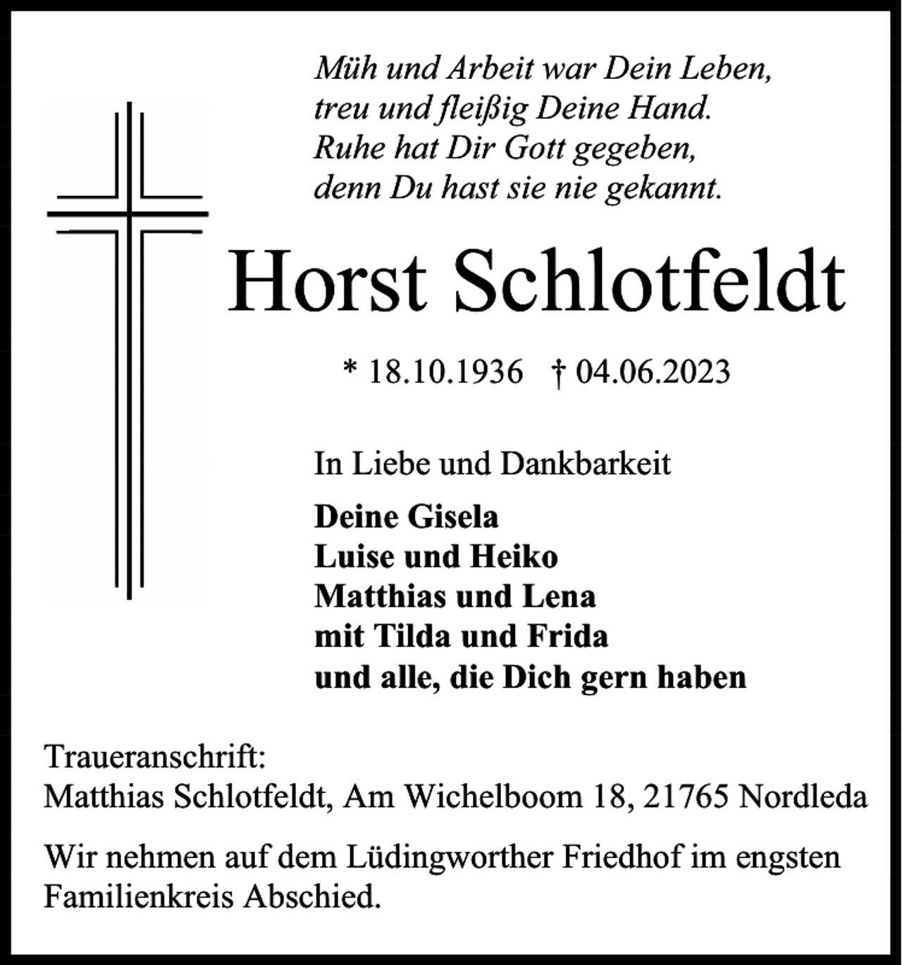<p>Müh und Arbeit war Dein Leben,<br />treu und fleißig Deine Hand.<br />Ruhe hat Dir Gott gegeben,<br />denn Du hast sie nie gekannt.</p><p>Horst Schlotfeldt<br />* 18.10.1936 † 04.06.2023<br />In Liebe und Dankbarkeit<br />Deine Gisela<br />Luise und Heiko<br />Matthias und Lena<br />mit Tilda und Frida<br />und alle, die Dich gern haben<br />Traueranschrift:<br />Matthias Schlotfeldt, Am Wichelboom 18, 21765 Nordleda<br />Wir nehmen auf dem Lüdingworther Friedhof im engsten<br />Familienkreis Abschied.</p>