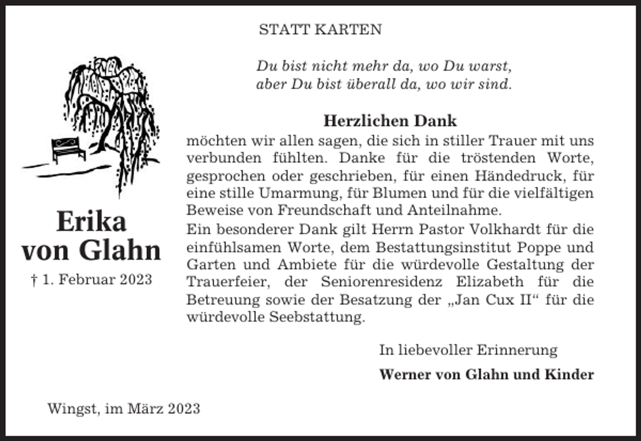 <p>STATT KARTEN<br />Du bist nicht mehr da, wo Du warst,<br />aber Du bist überall da, wo wir sind.</p><p>Herzlichen Dank</p><p>Erika<br />von Glahn<br />† 1. Februar 2023</p><p>möchten wir allen sagen, die sich in stiller Trauer mit uns<br />verbunden fühlten. Danke für die tröstenden Worte,<br />gesprochen oder geschrieben, für einen Händedruck, für<br />eine stille Umarmung, für Blumen und für die vielfältigen<br />Beweise von Freundschaft und Anteilnahme.<br />Ein besonderer Dank gilt Herrn Pastor Volkhardt für die<br />einfühlsamen Worte, dem Bestattungsinstitut Poppe und<br />Garten und Ambiete für die würdevolle Gestaltung der<br />Trauerfeier, der Seniorenresidenz Elizabeth für die<br />Betreuung sowie der Besatzung der „Jan Cux II“ für die<br />würdevolle Seebstattung.<br />In liebevoller Erinnerung<br />Werner von Glahn und Kinder</p><p>Wingst, im März 2023</p>