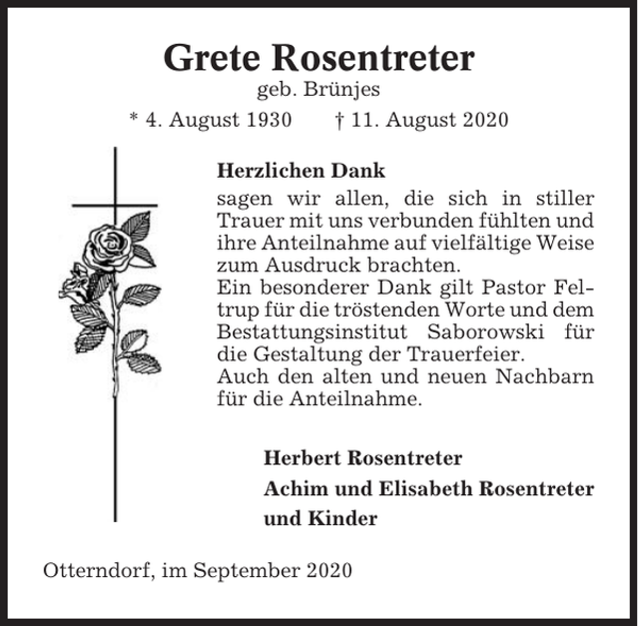 <p>Grete Rosentreter<br />geb. Brünjes<br />* 4. August 1930<br />† 11. August 2020<br />Herzlichen Dank<br />sagen wir allen, die sich in stiller<br />Trauer mit uns verbunden fühlten und<br />ihre Anteilnahme auf vielfältige Weise<br />zum Ausdruck brachten.<br />Ein besonderer Dank gilt Pastor Feltrup für die tröstenden Worte und dem<br />Bestattungsinstitut Saborowski für<br />die Gestaltung der Trauerfeier.<br />Auch den alten und neuen Nachbarn<br />für die Anteilnahme.<br />Herbert Rosentreter<br />Achim und Elisabeth Rosentreter<br />und Kinder<br />Otterndorf, im September 2020</p>