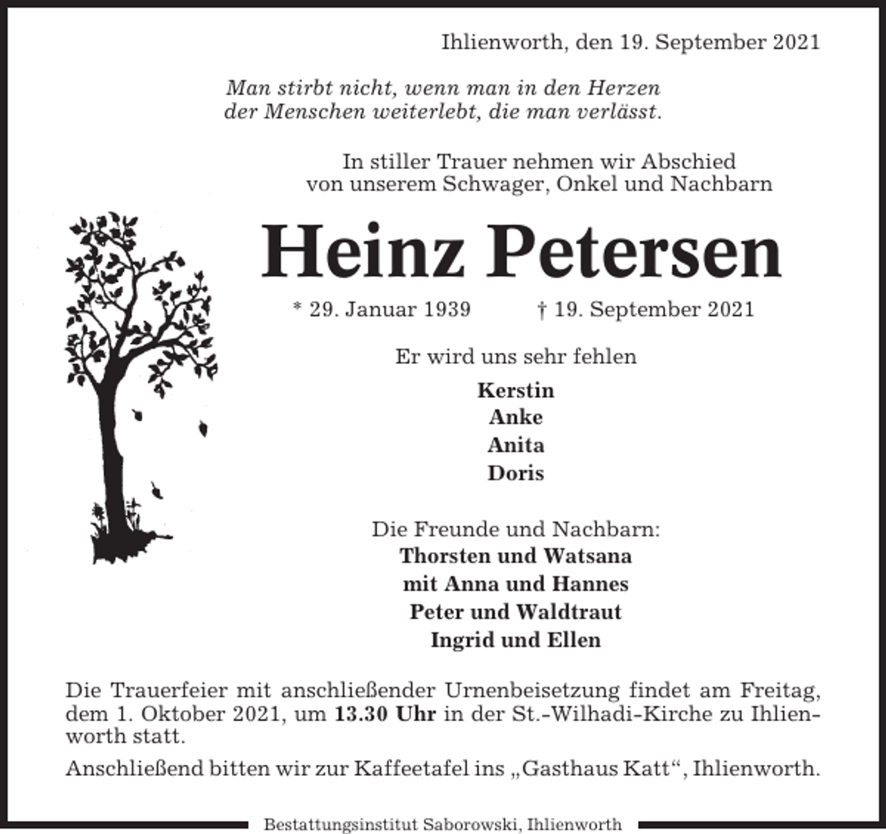 <p>Ihlienworth, den 19. September 2021<br />Man stirbt nicht, wenn man in den Herzen<br />der Menschen weiterlebt, die man verlässt.<br />In stiller Trauer nehmen wir Abschied<br />von unserem Schwager, Onkel und Nachbarn</p><p>Heinz Petersen<br />* 29. Januar 1939</p><p>† 19. September 2021</p><p>Er wird uns sehr fehlen<br />Kerstin<br />Anke<br />Anita<br />Doris<br />Die Freunde und Nachbarn:<br />Thorsten und Watsana<br />mit Anna und Hannes<br />Peter und Waldtraut<br />Ingrid und Ellen<br />Die Trauerfeier mit anschließender Urnenbeisetzung findet am Freitag,<br />dem 1. Oktober 2021, um 13.30 Uhr in der St.-Wilhadi-Kirche zu Ihlienworth statt.<br />Anschließend bitten wir zur Kaffeetafel ins „Gasthaus Katt“, Ihlienworth.<br />Bestattungsinstitut Saborowski, Ihlienworth</p>