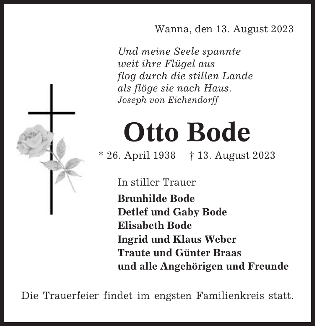 <p>Wanna, den 13. August 2023<br />Und meine Seele spannte<br />weit ihre Flügel aus<br />flog durch die stillen Lande<br />als flöge sie nach Haus.<br />Joseph von Eichendorff</p><p>Otto Bode<br />* 26. April 1938</p><p>† 13. August 2023</p><p>In stiller Trauer<br />Brunhilde Bode<br />Detlef und Gaby Bode<br />Elisabeth Bode<br />Ingrid und Klaus Weber<br />Traute und Günter Braas<br />und alle Angehörigen und Freunde<br />Die Trauerfeier findet im engsten Familienkreis statt.</p>