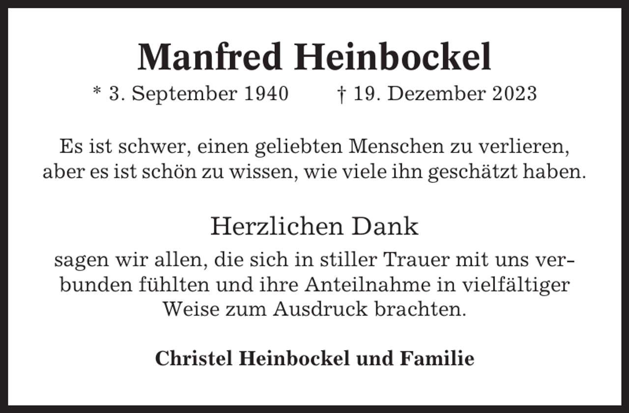 <p>Manfred Heinbockel<br />* 3. September 1940</p><p>† 19. Dezember 2023</p><p>Es ist schwer, einen geliebten Menschen zu verlieren,<br />aber es ist schön zu wissen, wie viele ihn geschätzt haben.</p><p>Herzlichen Dank<br />sagen wir allen, die sich in stiller Trauer mit uns verbunden fühlten und ihre Anteilnahme in vielfältiger<br />Weise zum Ausdruck brachten.<br />Christel Heinbockel und Familie</p>