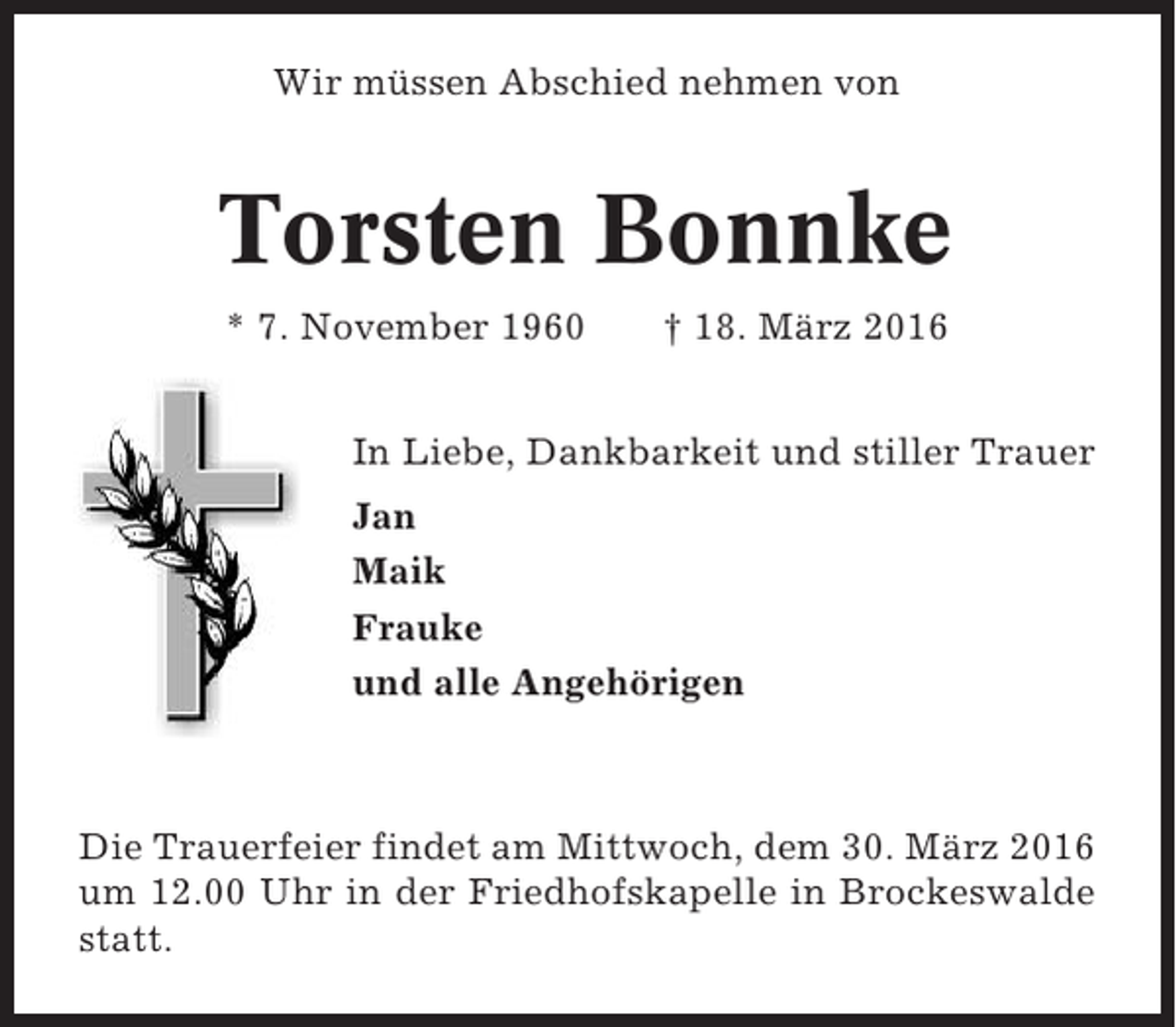 <p>Wir müssen Abschied nehmen von</p><p>Torsten Bonnke<br />* 7. November 1960</p><p>† 18. März 2016</p><p>In Liebe, Dankbarkeit und stiller Trauer<br />Jan<br />Maik<br />Frauke<br />und alle Angehörigen</p><p>Die Trauerfeier findet am Mittwoch, dem 30. März 2016<br />um 12.00 Uhr in der Friedhofskapelle in Brockeswalde<br />statt.</p>
