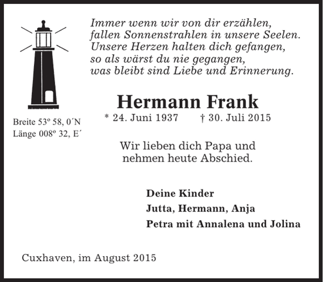 <p>Immer wenn wir von dir erzählen,<br />fallen Sonnenstrahlen in unsere Seelen.<br />Unsere Herzen halten dich gefangen,<br />so als wärst du nie gegangen,<br />was bleibt sind Liebe und Erinnerung.</p><p>Hermann Frank<br />Breite 53º 58, 0´N<br />Länge 008º 32, E´</p><p>* 24. Juni 1937</p><p>† 30. Juli 2015</p><p>Wir lieben dich Papa und<br />nehmen heute Abschied.<br />Deine Kinder<br />Jutta, Hermann, Anja<br />Petra mit Annalena und Jolina<br />Cuxhaven, im August 2015</p>