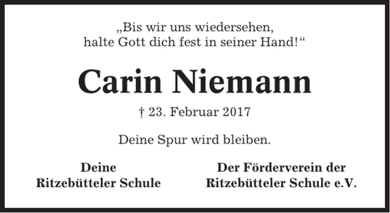 <p>„Bis wir uns wiedersehen,<br />halte Gott dich fest in seiner Hand!“</p><p>Carin Niemann<br />† 23. Februar 2017<br />Deine Spur wird bleiben.<br />Deine<br />Ritzebütteler Schule</p><p>Der Förderverein der<br />Ritzebütteler Schule e.V.</p>