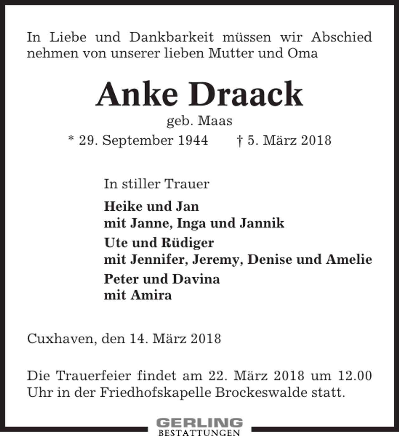 <p>In Liebe und Dankbarkeit müssen wir Abschied<br />nehmen von unserer lieben Mutter und Oma</p><p>Anke Draack<br />geb. Maas<br />* 29. September 1944<br />† 5. März 2018<br />In stiller Trauer<br />Heike und Jan<br />mit Janne, Inga und Jannik<br />Ute und Rüdiger<br />mit Jennifer, Jeremy, Denise und Amelie<br />Peter und Davina<br />mit Amira<br />Cuxhaven, den 14. März 2018<br />Die Trauerfeier findet am 22. März 2018 um 12.00<br />Uhr in der Friedhofskapelle Brockeswalde statt.</p>