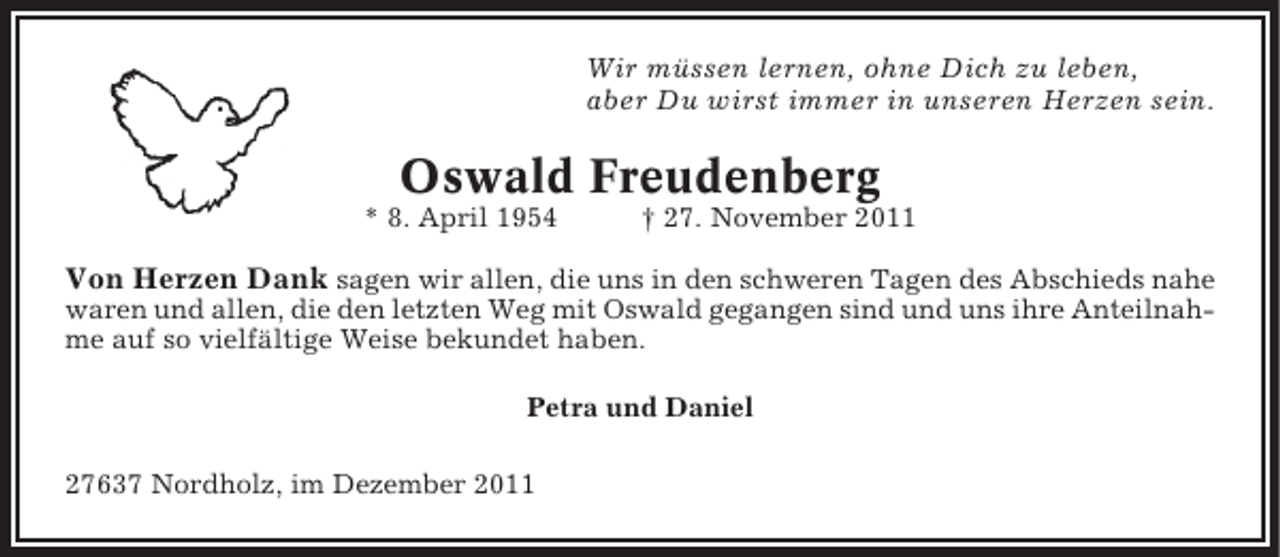 <p>Wir müssen lernen, ohne Dich zu leben,<br />aber Du wirst immer in unseren Herzen sein.</p><p>Oswald Freudenberg<br />* 8. April 1954</p><p>† 27. November 2011</p><p>Von Herzen Dank sagen wir allen, die uns in den schweren Tagen des Abschieds nahe<br />waren und allen, die den letzten Weg mit Oswald gegangen sind und uns ihre Anteilnahme auf so vielfältige Weise bekundet haben.<br />Petra und Daniel<br />27637 Nordholz, im Dezember 2011</p>