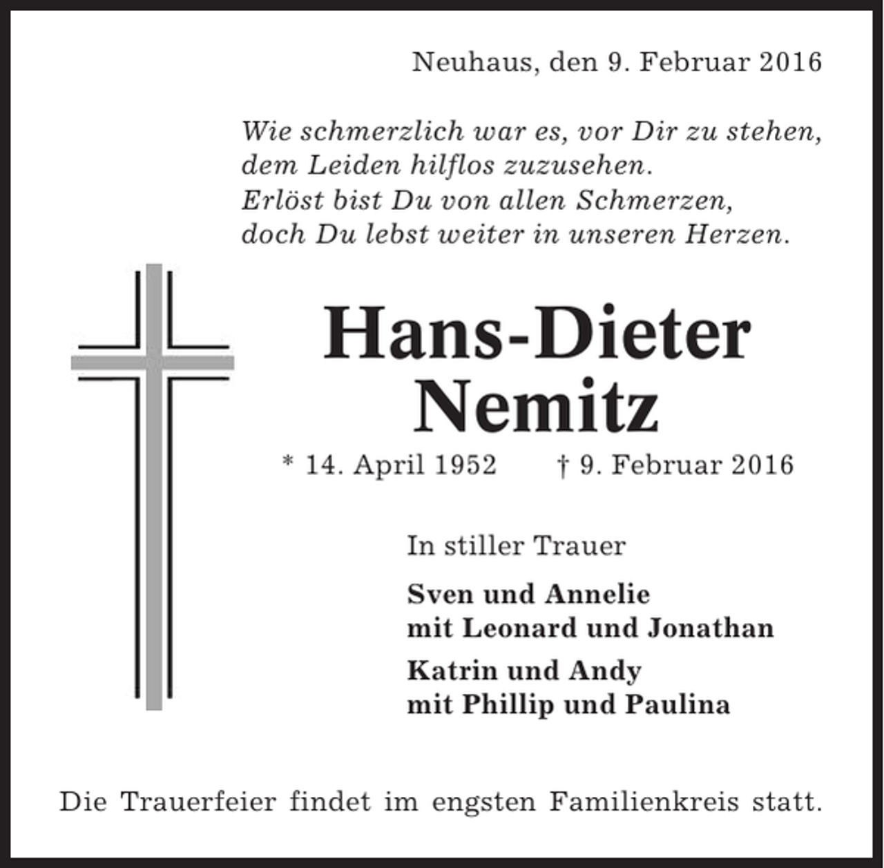 <p>Neuhaus, den 9. Februar 2016<br />Wie schmerzlich war es, vor Dir zu stehen,<br />dem Leiden hilflos zuzusehen.<br />Erlöst bist Du von allen Schmerzen,<br />doch Du lebst weiter in unseren Herzen.</p><p>Hans-Dieter<br />Nemitz<br />* 14. April 1952</p><p>† 9. Februar 2016</p><p>In stiller Trauer<br />Sven und Annelie<br />mit Leonard und Jonathan<br />Katrin und Andy<br />mit Phillip und Paulina<br />Die Trauerfeier findet im engsten Familienkreis statt.</p>