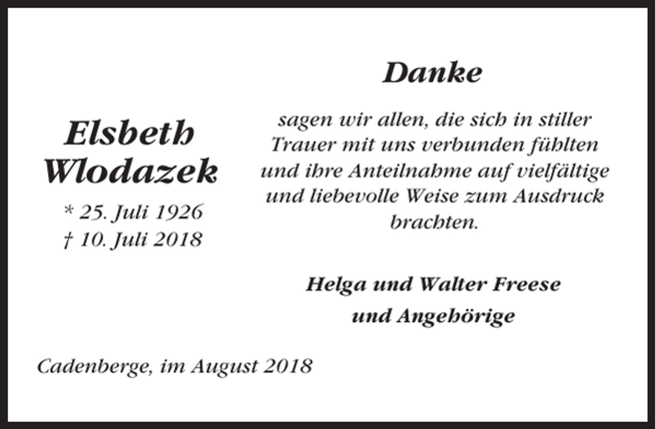 <p>Danke</p><p>Elsbeth<br />Wlodazek<br />* 25. Juli 1926<br />† 10. Juli 2018</p><p>sagen wir allen, die sich in stiller<br />Trauer mit uns verbunden fühlten<br />und ihre Anteilnahme auf vielfältige<br />und liebevolle Weise zum Ausdruck<br />brachten.<br />Helga und Walter Freese<br />und Angehörige</p><p>Cadenberge, im August 2018</p>