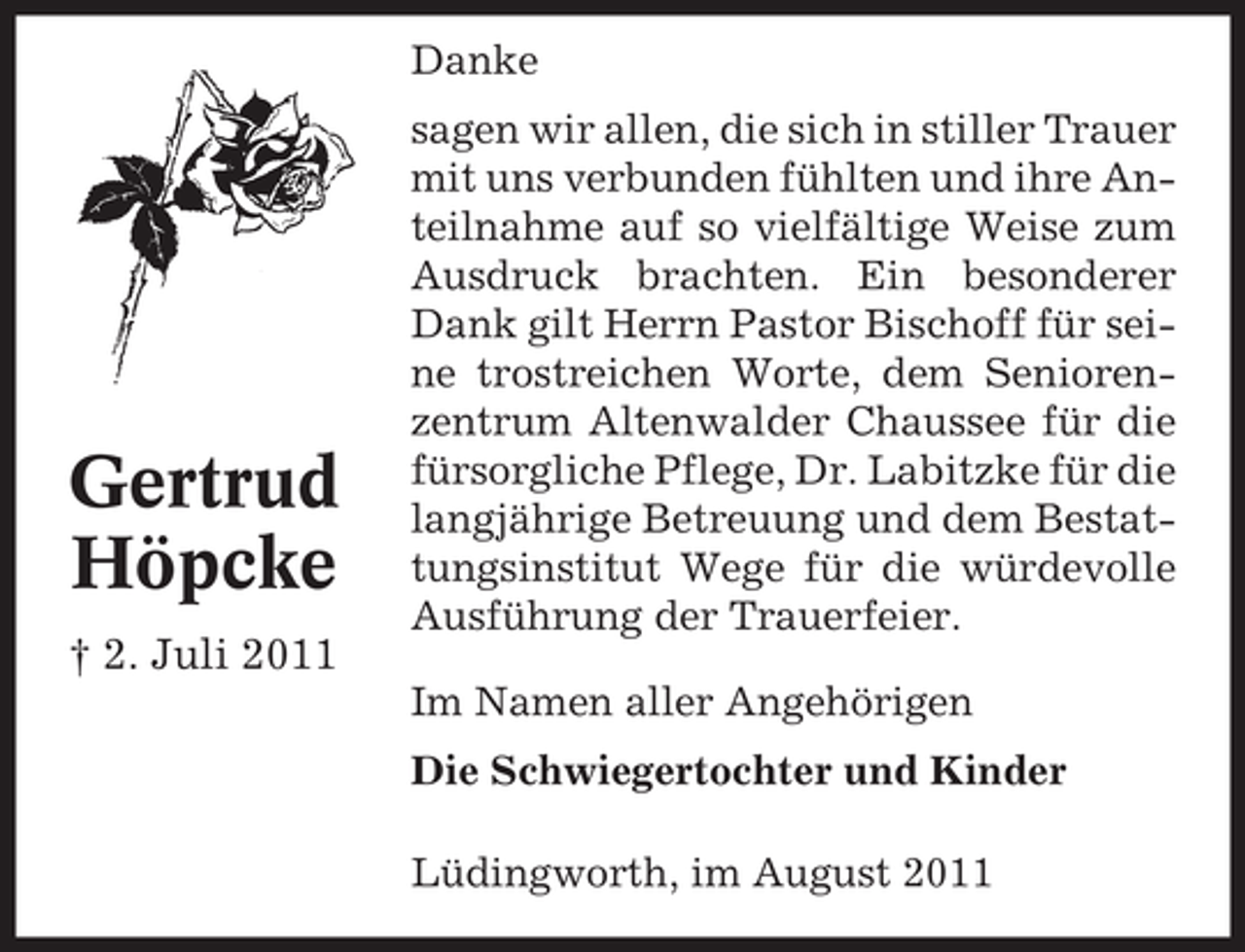 <p>Danke</p><p>Gertrud<br />Höpcke<br />† 2. Juli 2011</p><p>sagen wir allen, die sich in stiller Trauer<br />mit uns verbunden fühlten und ihre Anteilnahme auf so vielfältige Weise zum<br />Ausdruck brachten. Ein besonderer<br />Dank gilt Herrn Pastor Bischoff für seine trostreichen Worte, dem Seniorenzentrum Altenwalder Chaussee für die<br />fürsorgliche Pflege, Dr. Labitzke für die<br />langjährige Betreuung und dem Bestattungsinstitut Wege für die würdevolle<br />Ausführung der Trauerfeier.<br />Im Namen aller Angehörigen<br />Die Schwiegertochter und Kinder<br />Lüdingworth, im August 2011</p>