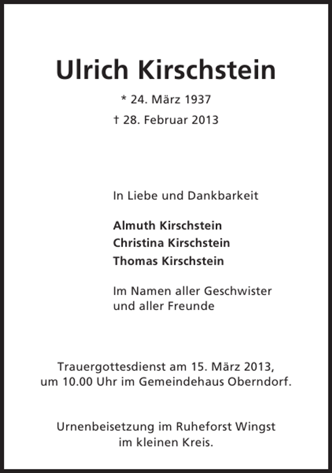 <p>Ulrich Kirschstein<br />* 24. März 1937<br />† 28. Februar 2013</p><p>In Liebe und Dankbarkeit<br />Almuth Kirschstein<br />Christina Kirschstein<br />Thomas Kirschstein<br />Im Namen aller Geschwister<br />und aller Freunde</p><p>Trauergottesdienst am 15. März 2013,<br />um 10.00 Uhr im Gemeindehaus Oberndorf.</p><p>Urnenbeisetzung im Ruheforst Wingst<br />im kleinen Kreis.</p>
