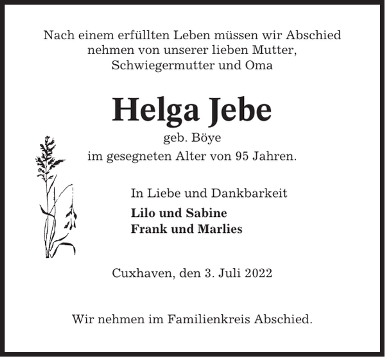 <p>Nach einem erfüllten Leben müssen wir Abschied<br />nehmen von unserer lieben Mutter,<br />Schwiegermutter und Oma</p><p>Helga Jebe<br />geb. Böye<br />im gesegneten Alter von 95 Jahren.<br />In Liebe und Dankbarkeit<br />Lilo und Sabine<br />Frank und Marlies</p><p>Cuxhaven, den 3. Juli 2022</p><p>Wir nehmen im Familienkreis Abschied.</p>