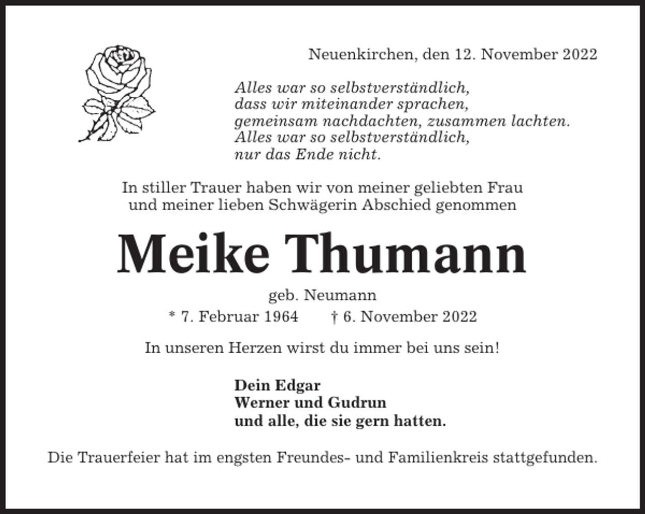 <p>Neuenkirchen, den 12. November 2022<br />Alles war so selbstverständlich,<br />dass wir miteinander sprachen,<br />gemeinsam nachdachten, zusammen lachten.<br />Alles war so selbstverständlich,<br />nur das Ende nicht.<br />In stiller Trauer haben wir von meiner geliebten Frau<br />und meiner lieben Schwägerin Abschied genommen</p><p>Meike Thumann<br />geb. Neumann<br />* 7. Februar 1964<br />† 6. November 2022<br />In unseren Herzen wirst du immer bei uns sein!<br />Dein Edgar<br />Werner und Gudrun<br />und alle, die sie gern hatten.<br />Die Trauerfeier hat im engsten Freundes- und Familienkreis stattgefunden.</p>