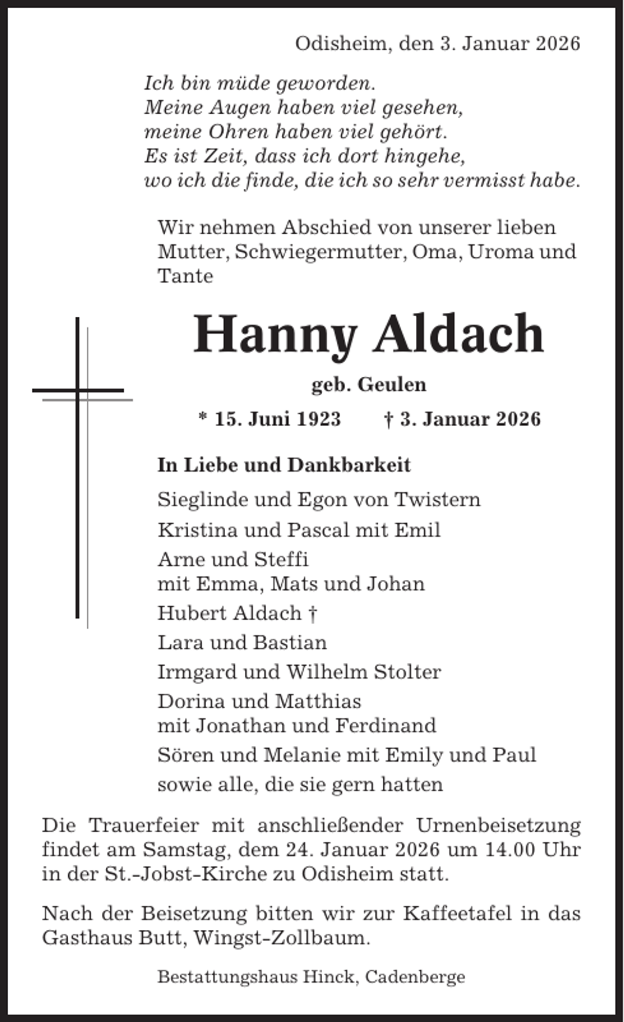 <p>Odisheim, den 3. Januar 2026<br />Ich bin müde geworden.<br />Meine Augen haben viel gesehen,<br />meine Ohren haben viel gehört.<br />Es ist Zeit, dass ich dort hingehe,<br />wo ich die finde, die ich so sehr vermisst habe.<br />Wir nehmen Abschied von unserer lieben<br />Mutter, Schwiegermutter, Oma, Uroma und<br />Tante</p><p>Hanny Aldach<br />geb. Geulen<br />* 15. Juni 1923</p><p>† 3. Januar 2026</p><p>In Liebe und Dankbarkeit<br />Sieglinde und Egon von Twistern<br />Kristina und Pascal mit Emil<br />Arne und Steffi<br />mit Emma, Mats und Johan<br />Hubert Aldach †<br />Lara und Bastian<br />Irmgard und Wilhelm Stolter<br />Dorina und Matthias<br />mit Jonathan und Ferdinand<br />Sören und Melanie mit Emily und Paul<br />sowie alle, die sie gern hatten<br />Die Trauerfeier mit anschließender Urnenbeisetzung<br />findet am Samstag, dem 24. Januar 2026 um 14.00 Uhr<br />in der St.-Jobst-Kirche zu Odisheim statt.<br />Nach der Beisetzung bitten wir zur Kaffeetafel in das<br />Gasthaus Butt, Wingst-Zollbaum.<br />Bestattungshaus Hinck, Cadenberge</p>