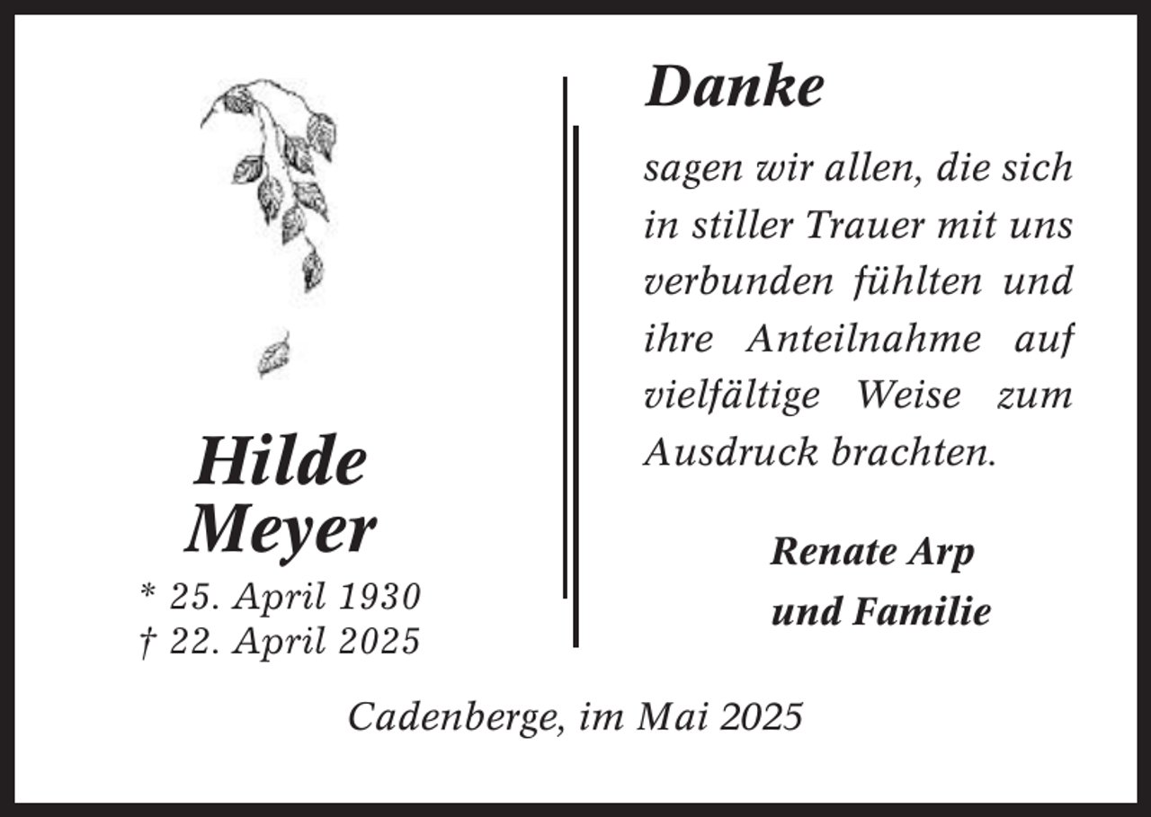 <p>Danke<br />sagen wir allen, die sich<br />in stiller Trauer mit uns</p><p>Hilde<br />Meyer<br />* 25. April 1930<br />† 22. April 2025</p><p>verbunden fühlten und<br />ihre Anteilnahme auf<br />vielfältige Weise zum<br />Ausdruck brachten.<br />Renate Arp<br />und Familie</p><p>Cadenberge, im Mai 2025</p>