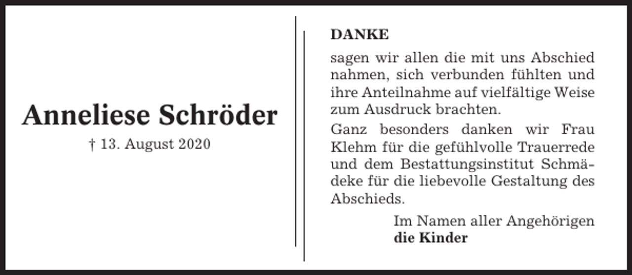 <p>DANKE</p><p>Anneliese Schröder<br />† 13. August 2020</p><p>sagen wir allen die mit uns Abschied<br />nahmen, sich verbunden fühlten und<br />ihre Anteilnahme auf vielfältige Weise<br />zum Ausdruck brachten.<br />Ganz besonders danken wir Frau<br />Klehm für die gefühlvolle Trauerrede<br />und dem Bestattungsinstitut Schmädeke für die liebevolle Gestaltung des<br />Abschieds.<br />Im Namen aller Angehörigen<br />die Kinder</p>