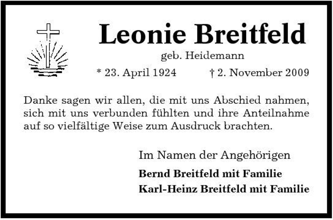 <p>Leonie Breitfeld<br />geb. Heidemann * 23. April 1924 † 2. November 2009 Danke sagen wir allen, die mit uns Abschied nahmen, sich mit uns verbunden fühlten und ihre Anteilnahme auf so vielfältige Weise zum Ausdruck brachten.</p><p>Im Namen der Angehörigen<br />Bernd Breitfeld mit Familie Karl-Heinz Breitfeld mit Familie</p>