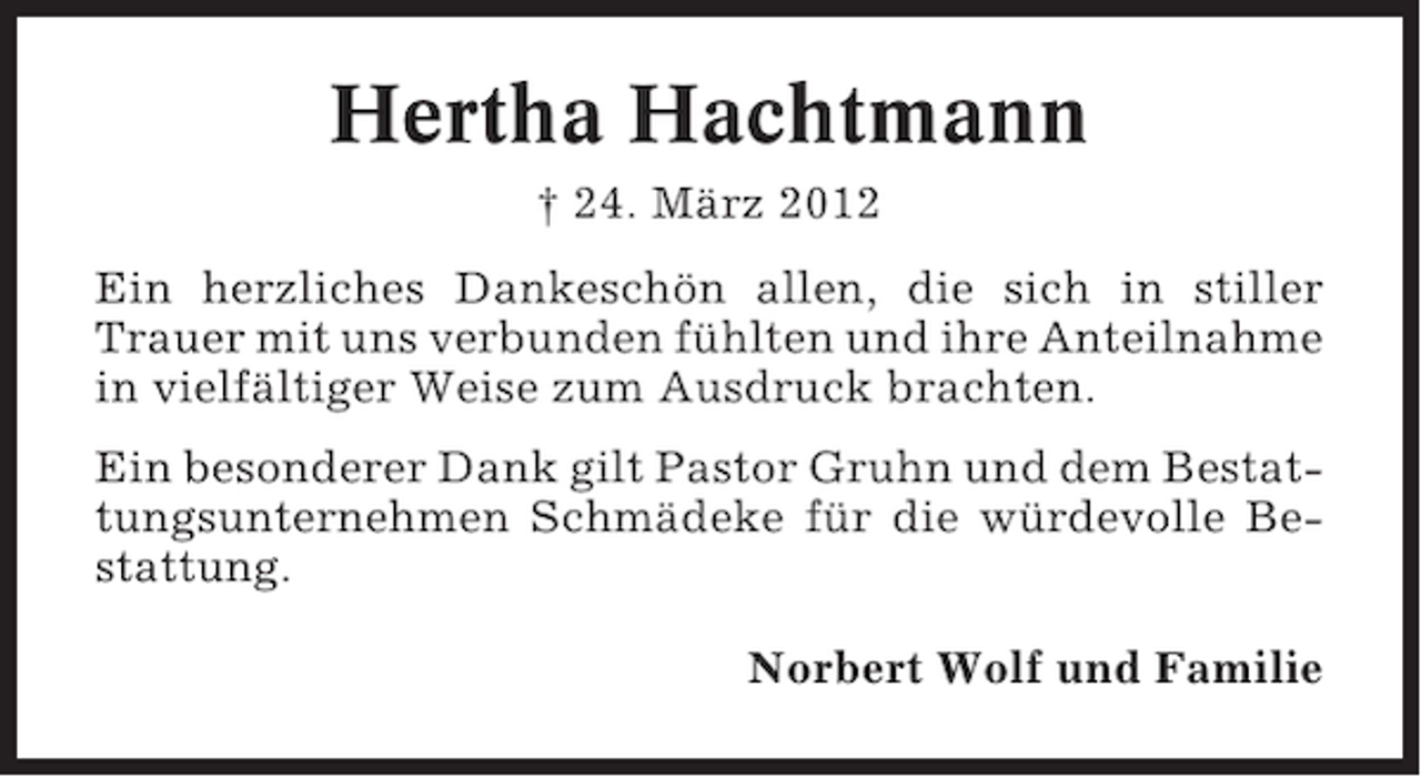 <p>Hertha Hachtmann<br />† 24. März 2012<br />Ein herzliches Dankeschön allen, die sich in stiller<br />Trauer mit uns verbunden fühlten und ihre Anteilnahme<br />in vielfältiger Weise zum Ausdruck brachten.<br />Ein besonderer Dank gilt Pastor Gruhn und dem Bestattungsunternehmen Schmädeke für die würdevolle Bestattung.<br />Norbert Wolf und Familie</p>