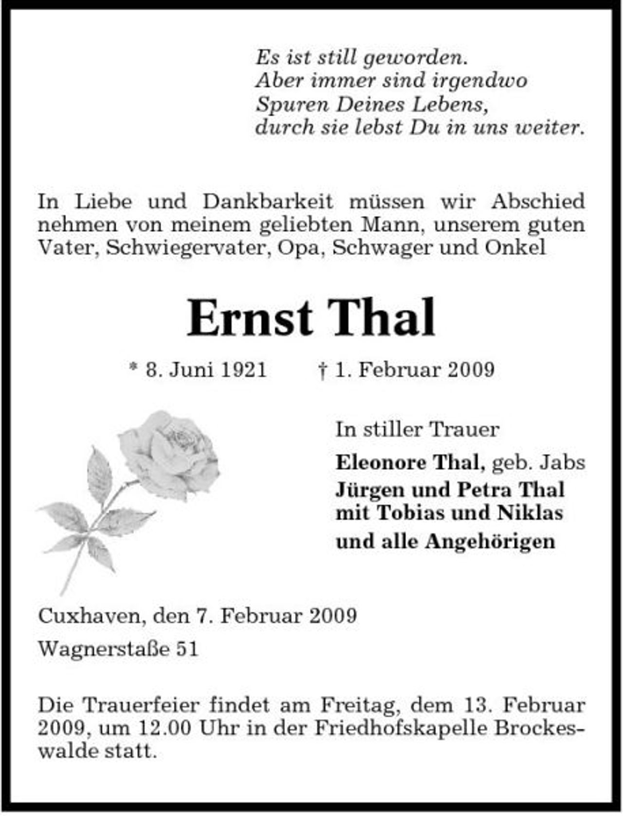 <p>Es ist still geworden. Aber immer sind irgendwo Spuren Deines Lebens, durch sie lebst Du in uns weiter. In Liebe und Dankbarkeit müssen wir Abschied nehmen von meinem geliebten Mann, unserem guten Vater, Schwiegervater, Opa, Schwager und Onkel</p><p>Ernst Thal<br />* 8. Juni 1921 † 1. Februar 2009 In stiller Trauer Eleonore Thal, geb. Jabs Jürgen und Petra Thal mit Tobias und Niklas und alle Angehörigen</p><p>Cuxhaven, den 7. Februar 2009 Wagnerstaße 51 Die Trauerfeier findet am Freitag, dem 13. Februar 2009, um 12.00 Uhr in der Friedhofskapelle Brockeswalde statt.</p>