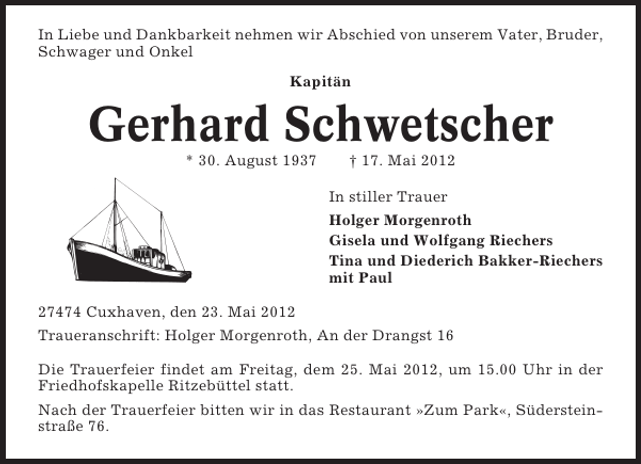 <p>In Liebe und Dankbarkeit nehmen wir Abschied von unserem Vater, Bruder,<br />Schwager und Onkel<br />Kapitän</p><p>Gerhard Schwetscher<br />* 30. August 1937</p><p>† 17. Mai 2012<br />In stiller Trauer<br />Holger Morgenroth<br />Gisela und Wolfgang Riechers<br />Tina und Diederich Bakker-Riechers<br />mit Paul</p><p>27474 Cuxhaven, den 23. Mai 2012<br />Traueranschrift: Holger Morgenroth, An der Drangst 16<br />Die Trauerfeier findet am Freitag, dem 25. Mai 2012, um 15.00 Uhr in der<br />Friedhofskapelle Ritzebüttel statt.<br />Nach der Trauerfeier bitten wir in das Restaurant »Zum Park«, Südersteinstraße 76.</p>