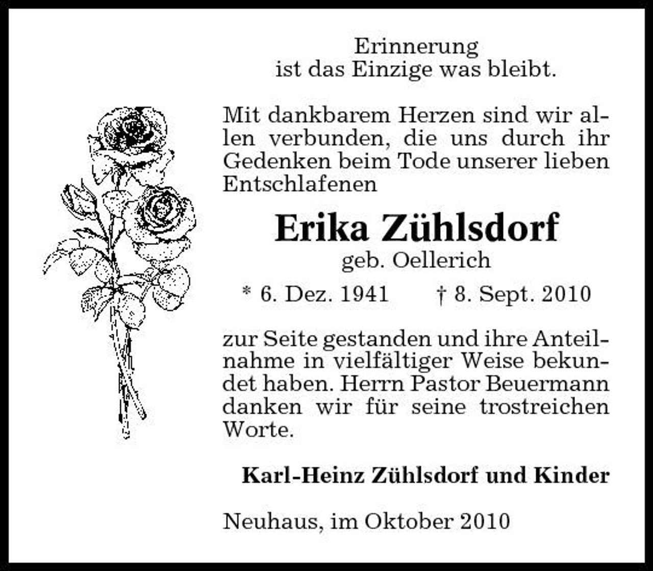 <p>Erinnerung ist das Einzige was bleibt. Mit dankbarem Herzen sind wir allen verbunden, die uns durch ihr Gedenken beim Tode unserer lieben Entschlafenen</p><p>Erika Zühlsdorf<br />geb. Oellerich * 6. Dez. 1941 † 8. Sept. 2010 zur Seite gestanden und ihre Anteilnahme in vielfältiger Weise bekundet haben. Herrn Pastor Beuermann danken wir für seine trostreichen Worte. Karl-Heinz Zühlsdorf und Kinder Neuhaus, im Oktober 2010</p>