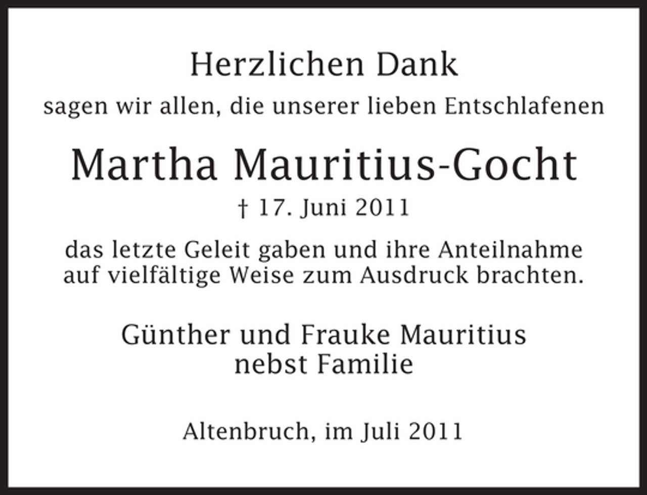 <p>Herzlichen Dank<br />sagen wir allen, die unserer lieben Entschlafenen</p><p>Martha Mauritius-Gocht<br />â€  17. Juni 2011<br />das letzte Geleit gaben und ihre Anteilnahme<br />auf vielfÃ¤ltige Weise zum Ausdruck brachten.</p><p>GÃ¼nther und Frauke Mauritius<br />nebst Familie<br />Altenbruch, im Juli 2011</p>