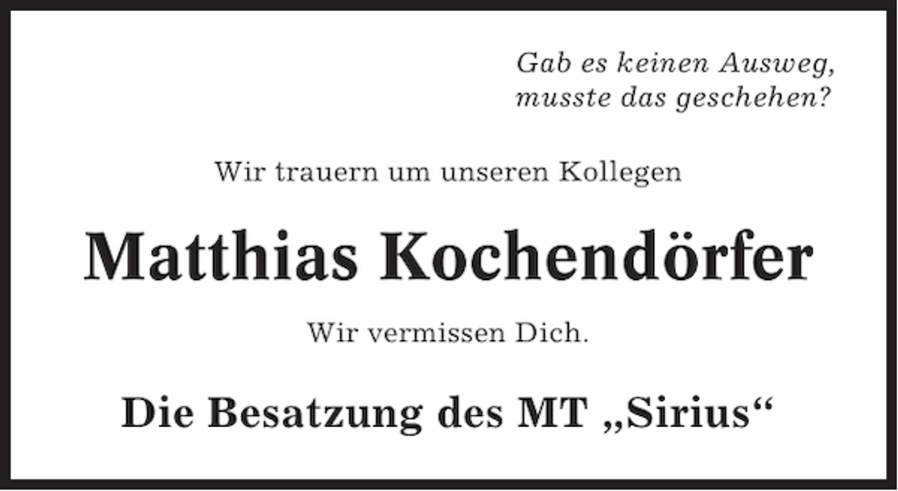 <p>Gab es keinen Ausweg,<br />musste das geschehen?<br />Wir trauern um unseren Kollegen</p>
<p>Matthias Kochendörfer<br />Wir vermissen Dich.</p>
<p>Die Besatzung des MT „Sirius“</p>