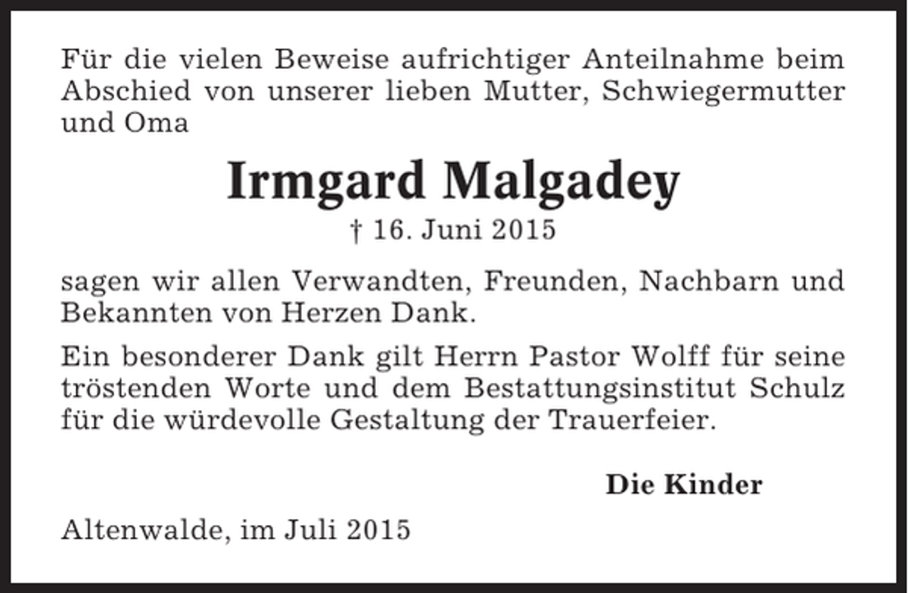 <p>Für die vielen Beweise aufrichtiger Anteilnahme beim<br />Abschied von unserer lieben Mutter, Schwiegermutter<br />und Oma</p><p>Irmgard Malgadey<br />† 16. Juni 2015<br />sagen wir allen Verwandten, Freunden, Nachbarn und<br />Bekannten von Herzen Dank.<br />Ein besonderer Dank gilt Herrn Pastor Wolff für seine<br />tröstenden Worte und dem Bestattungsinstitut Schulz<br />für die würdevolle Gestaltung der Trauerfeier.<br />Die Kinder<br />Altenwalde, im Juli 2015</p>