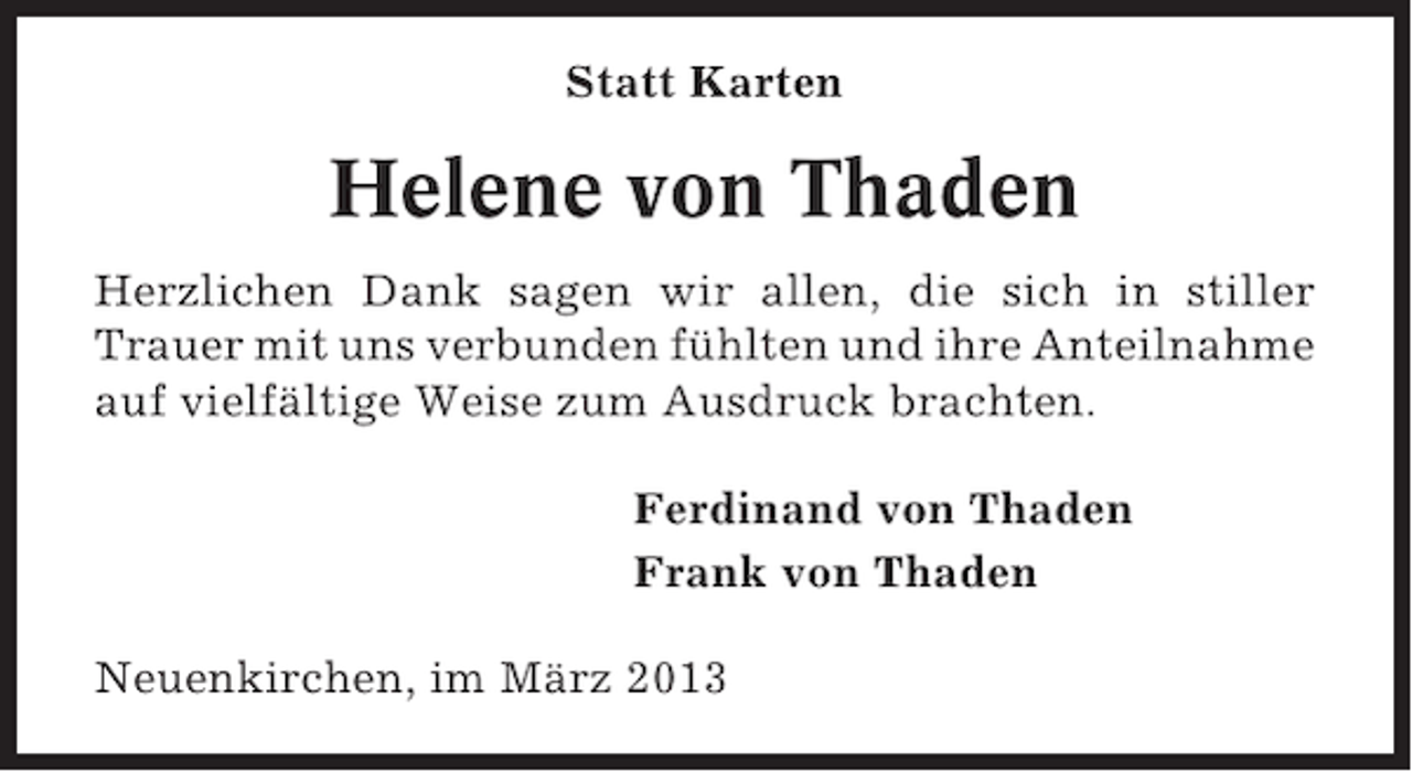 <p>Statt Karten</p><p>Helene von Thaden<br />Herzlichen Dank sagen wir allen, die sich in stiller<br />Trauer mit uns verbunden fühlten und ihre Anteilnahme<br />auf vielfältige Weise zum Ausdruck brachten.<br />Ferdinand von Thaden<br />Frank von Thaden<br />Neuenkirchen, im März 2013</p>