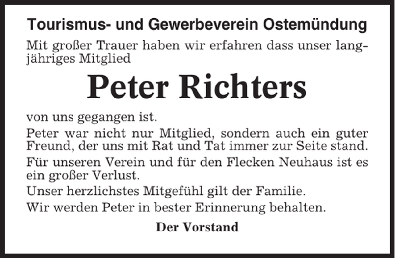 <p>Tourismus- und Gewerbeverein Ostemündung<br />Mit großer Trauer haben wir erfahren dass unser langjähriges Mitglied</p><p>Peter Richters<br />von uns gegangen ist.<br />Peter war nicht nur Mitglied, sondern auch ein guter<br />Freund, der uns mit Rat und Tat immer zur Seite stand.<br />Für unseren Verein und für den Flecken Neuhaus ist es<br />ein großer Verlust.<br />Unser herzlichstes Mitgefühl gilt der Familie.<br />Wir werden Peter in bester Erinnerung behalten.<br />Der Vorstand</p>