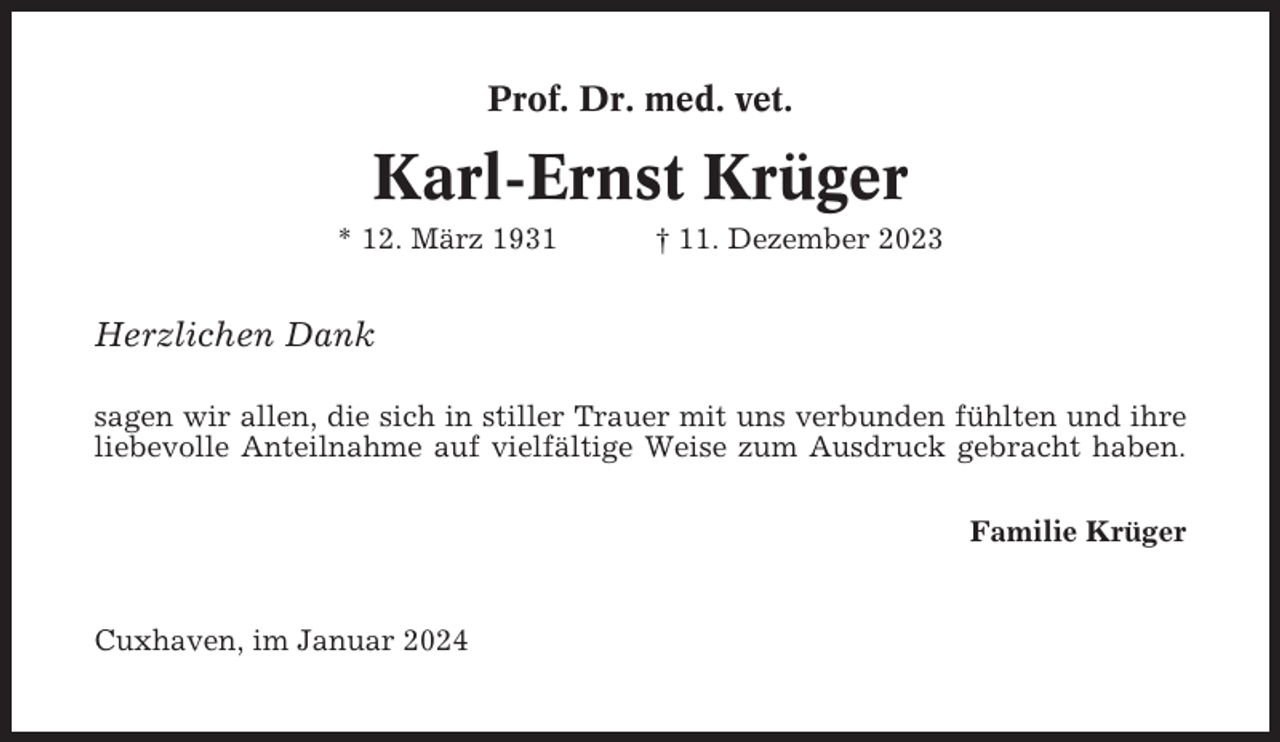 <p>Prof. Dr. med. vet.</p><p>Karl-Ernst Krüger<br />* 12. März 1931</p><p>† 11. Dezember 2023</p><p>Herzlichen Dank<br />sagen wir allen, die sich in stiller Trauer mit uns verbunden fühlten und ihre<br />liebevolle Anteilnahme auf vielfältige Weise zum Ausdruck gebracht haben.<br />Familie Krüger</p><p>Cuxhaven, im Januar 2024</p>